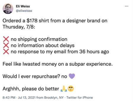 Tweet from Eli Weiss: Ordered a $178 shirt from a designer brand on Thursday, 7/8:
❌ no shipping confirmation
❌ no information about delays
❌ no response to my email from 36 hours ago
Feel like Iwasted money on a subpar experience.
Would I ever repurchase? no 💜
Arghhh, please do better 🙏🥺