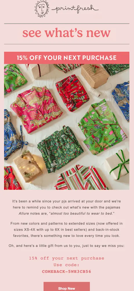 printfresh-great-win-back-email-customer-loyalty Image shows a pink-themed win-back email from sleepwear brand Printfresh, which kicks off with the headline “see what’s new” followed by a banner promoting “15% off your next purchase.” Beneath a large, colorful product shot of various PJ tops and bottoms folded up neatly on a gift-wrapping table, the email copy reads, “It’s been a while since your pjs arrived at your door and we’re here to remind you to check out what’s new with the pajamas Allure notes are ‘almost too beautiful to wear to bed.’” At the bottom of the email is a clear, direct CTA button: “Shop new.”